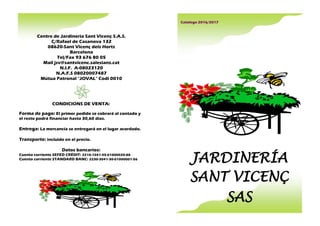 Centre de Jardineria Sant Vicenç S.A.S.
C/Rafael de Casanova 132
08620-Sant Vicenç dels Horts
Barcelona
Tel/Fax 93 676 80 05
Mail jsv@santvicenc.salesians.cat
N.I.F. A-08023120
N.A.F.S 08020007487
Mútua Patronal "JOVAL" Codi 0010
CONDICIONS DE VENTA:
Forma de pago: El primer pedido se cobrará al contado y
el resto podrá financiar hasta 30,60 días.
Entrega: La mercancía se entregará en el lugar acordado.
Transporte: incluido en el precio.
Datos bancarios:
Cuenta corriente SEFED CRÈDIT: 2210-1041-45-01000020-88
Cuenta corriente STANDARD BANC: 2230-3041-30-01000001-56
Catalogo 2016/2017
JARDINERÍA
SANT VICENÇ
SAS
 