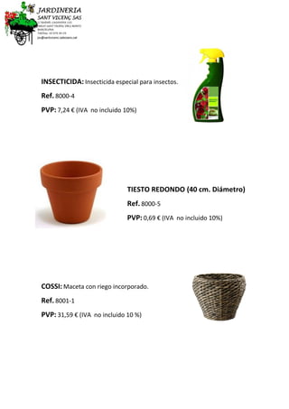 INSECTICIDA: Insecticida especial para insectos.
Ref. 8000-4
PVP: 7,24 € (IVA no incluido 10%)
TIESTO REDONDO (40 cm. Diámetro)
Ref. 8000-5
PVP: 0,69 € (IVA no incluido 10%)
COSSI: Maceta con riego incorporado.
Ref. 8001-1
PVP: 31,59 € (IVA no incluido 10 %)
 