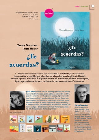 11
Rosa y manzana
40 páginas a todo color, en cartoné
Formato: 22,3 x 26,4 cm
ISBN: 978-84-945653-5-9
Desde 6 años
NOVEDAD
Zoran Drvenkar
Jutta Bauer
“...Emocionante recorrido vital cuya intensidad es redoblada por la intensidad
de una artista irrepetible,que sabe plasmar a la perfección el espíritu de libertad,
emoción y pureza asociado a la etapa que añoran los mismos que,muchos años después,
siguen agarrándose de la mano y viviendo las mismas sensaciones” (Canal Lector).
Zoran Drvenkar
nació en 1967 y vive
cerca de Berlín.Desde
1989 ha escrito novelas,
relatos cortos y poesía,
así como obras de teatro.
En 2005 recibió el Premio
Alemán de Literatura
para Jóvenes Lectores
por su libro infantil “Die
Kurzhosengang”,publicado
bajo el aliasVictor Caspak
&Yves Lanois.
Jutta Bauer nació en 1955 en Hamburgo y estudió en la Escuela
Superior de Diseño de esa ciudad.Publicó su primer libro en 1981,
pasando a colaborar con Hans-Joachim Gelberg,el gran renovador
de la literatura infantil y juvenil enAlemania.Durante 8 años,Jutta
Bauer colabora,con cartoons y tiras de cómics,en la revista“Brigite”,
ampliando su campo de trabajo a películas de dibujos animados y a
la televisión pública. Jutta Bauer es una de los autores alemanes con
mayor prestigio y difusión dentro y fuera deAlemania y sus libros
han sido distinguidos con destacados premios.
De la misma ilustradora:
 