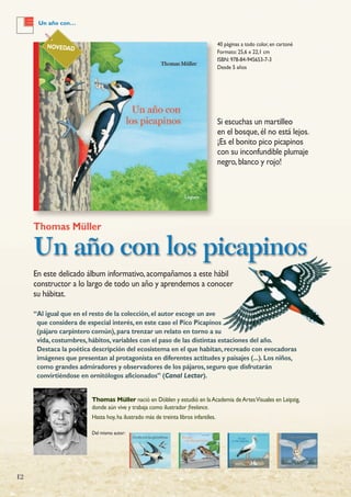 12
40 páginas a todo color, en cartoné
Formato: 25,6 x 22,1 cm
ISBN: 978-84-945653-7-3
Desde 5 años
Thomas Müller
Un año con los picapinos
Thomas Müller nació en Döblen y estudió en laAcademia deArtesVisuales en Leipzig,
donde aún vive y trabaja como ilustrador freelance.
Hasta hoy,ha ilustrado más de treinta libros infantiles.
Del mismo autor:
NOVEDAD
En este delicado álbum informativo,acompañamos a este hábil
constructor a lo largo de todo un año y aprendemos a conocer
su hábitat.
“Al igual que en el resto de la colección,el autor escoge un ave
que considera de especial interés,en este caso el Pico Picapinos
(pájaro carpintero común),para trenzar un relato en torno a su
vida,costumbres,hábitos,variables con el paso de las distintas estaciones del año.
Destaca la poética descripción del ecosistema en el que habitan,recreado con evocadoras
imágenes que presentan al protagonista en diferentes actitudes y paisajes (...).Los niños,
como grandes admiradores y observadores de los pájaros,seguro que disfrutarán
convirtiéndose en ornitólogos aficionados” (Canal Lector).
Si escuchas un martilleo
en el bosque,él no está lejos.
¡Es el bonito pico picapinos
con su inconfundible plumaje
negro,blanco y rojo!
Un año con…
 
