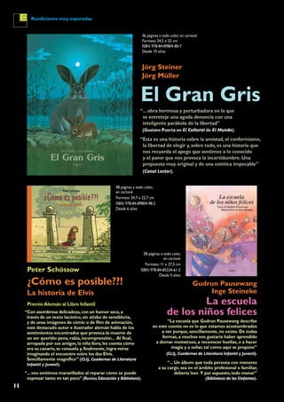 14
Reediciones muy esperadas
El Gran Gris
¿Cómo es posible??!
La historia de Elvis
La escuela
de los niños felices
Jörg Steiner
Jörg Müller
Peter Schössow
Gudrun Pausewang
Inge Steineke
36 páginas a todo color, en cartoné
Formato: 24,5 x 32 cm
ISBN: 978-84-89804-80-7
Desde 10 años
48 páginas a todo color,
en cartoné
Formato: 24,7 x 22,7 cm
ISBN: 978-84-89804-98-2
Desde 6 años
28 páginas a todo color,
en cartoné
Formato: 11 x 27,5 cm
ISBN: 978-84-85334-61-2
Desde 5 años
“Esta es una historia sobre la amistad, el conformismo,
la libertad de elegir y, sobre todo, es una historia que
nos recuerda el apego que sentimos a lo conocido
y el pavor que nos provoca la incertidumbre. Una
propuesta muy original y de una estética impecable”
(Canal Lector).
PremioAlemán al Libro Infantil
“Con asombrosa delicadeza,con un humor seco,a
través de un texto lacónico, sin atisbo de sensiblería,
y de unas imágenes de cómic o de film de animación,
este destacado autor e ilustrador alemán habla de los
sentimientos encontrados que provoca la muerte de
un ser querido: pena, rabia, incomprensión... Al final,
arropada por sus amigos,la niña llora,les cuenta cómo
era su canario,se consuela y,finalmente,logra reírse
imaginando el encuentro entre los dos Elvis.
Sencillamente magnífico” (CLIJ, Cuadernos de Literatura
Infantil y Juvenil).
“... nos sentimos maravillados al reparar cómo se puede
expresar tanto en tan poco” (Revista Educación y Biblioteca).
“La escuela que Gudrun Pausewang describe
en este cuento no es lo que estamos acostumbrados
a ver porque, sencillamente, no existe. De todas
formas, a muchos nos gustaría haber aprendido
a domar monstruos, a reconocer huellas, o a hacer
magia y a soñar, tal como aquí se propone”
(CLIJ, Cuadernos de Literatura Infantil y Juvenil).
“... Un álbum que toda persona con menores
a su cargo, sea en el ámbito profesional o familiar,
debería leer. Y por supuesto,todo menor”
(Biblioteca de los Elefantes).
“... obra hermosa y perturbadora en la que
se entreteje una aguda denuncia con una
inteligente parábola de la libertad”
(Gustavo Puerta en El Cultural de El Mundo).
 