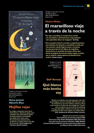 15
Reediciones muy esperadas
“La mágica conjunción entre texto,
ilustraciones y edición ha dado como
resultado este sobresaliente álbum
de tintes poéticos y surrealistas,
que habla, entre otras cosas,
de una hermosa relación entre
un abuelo y su nieto, incluso más allá
de la muerte” (CLIJ, Cuadernos de
Literatura Infantil y Juvenil).
El maravilloso viaje
a través de la noche
Mejillas rojas
Qué blanca
más bonita
soy
Helme Heine
Heinz Janisch
Aljoscha Blau
Dolf Verroen
28 páginas a todo color, en cartoné
Formato: 22 x 28 cm
ISBN: 978-84-85334-62-9
Desde 5 años
32 páginas a todo color, en cartoné
Formato: 24,5 x 26,8 cm
ISBN: 978-84-96646-02-5
Desde 5 años
72 páginas, en cartoné
Formato: 14 x 22 cm
ISBN: 978-84-96646-11-7
Desde 12 años
“Brutal es el adjetivo más adecuado para esta obra
del prestigioso escritor holandés, Dolf Verroen, sobre
la esclavitud. Lo que hace distinta, valiente y eficaz
a esta novela es el punto de vista elegido por el autor
para «mostrar» los horrores de la esclavitud.
Y es que deja hablar a Maria, una niña que en su 12
cumpleaños recibe como regalo a un esclavo, Koko”
(CLIJ, Cuadernos de Literatura Infantil y Juvenil).
Algunos de los premios recibidos:
Premio Alemán de Literatura Infantil 2006
Premio de la Paz Gustav Heinemann 2006 (Alemania)
Lince del mes, del semanario Die Zeit y Radio Bremen
Lechuza del Mes, del Boletín Literatura & Juventud (Alemania)
Los Mejores Siete, de Radio Alemania
“Un viaje maravilloso al mundo de los sueños
y la oscuridad es, efectivamente, el que propone
este espléndido álbum de imágenes” (El País).
“Una evocadora historia, narrada en segunda persona,
para disfrutar del absurdo y maravilloso mundo que
nos envuelve cuando llega la noche y cerramos
los ojos para dormir. Un álbum de magníficas
ilustraciones en acuarelas de suaves colores que
llenan las páginas de intensos fondos negros y azules,
que se aclaran cuando aparece la fantasía de los
sueños” (Canal Lector).
 