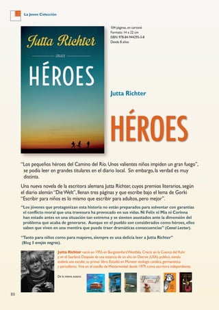16
La Joven Colección
104 páginas, en cartoné
Formato: 14 x 22 cm
ISBN: 978-84-944295-3-8
Desde 8 años
Jutta Richter
HÉROES
Jutta Richter nació en 1955 en Burgsteinfurt/Westfalia.Creció en la Cuenca del Ruhr
y en el Saarland.Después de una estancia de un año en Detroit (USA),publicó,siendo
todavía una escolar,su primer libro.Estudió en Münster teología católica,germanística
y periodismo. Vive en el castillo deWesterwinkel desde 1979,como escritora independiente.
De la misma autora:
“Los pequeños héroes del Camino del Río. Unos valientes niños impiden un gran fuego”,
se podía leer en grandes titulares en el diario local. Sin embargo, la verdad es muy
distinta.
Una nueva novela de la escritora alemana Jutta Richter, cuyos premios literarios, según
el diario alemán “DieWelt”, llenan tres páginas y que escribe bajo el lema de Gorki
“Escribir para niños es lo mismo que escribir para adultos, pero mejor”.
“Los jóvenes que protagonizan esta historia no están preparados para solventar con garantías
el conflicto moral que una travesura ha provocado en sus vidas. Ni Felix ni Mia ni Corinna
han estado antes en una situación tan extrema y se sienten asustados ante la dimensión del
problema que acaba de generarse. Aunque en el pueblo son considerados como héroes, ellos
saben que viven en una mentira que puede traer dramáticas consecuencias” (Canal Lector).
“Tanto para niños como para mayores, siempre es una delicia leer a Jutta Richter”
(Blog 5 ovejas negras).
 