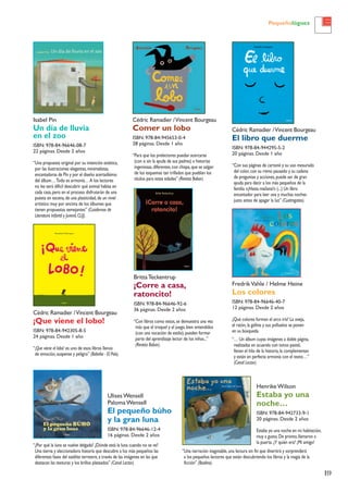 19
Pequeñológuez
Isabel Pin
Un día de lluvia
en el zoo
ISBN: 978-84-96646-08-7
22 páginas. Desde 2 años
“Una propuesta original por su intención estética,
por las ilustraciones elegantes,minimalistas,
encantadoras de Pin y por el diseño acertadísimo
del álbum…Todo es armonía…A los lectores
no les será difícil descubrir qué animal habita en
cada casa,pero en el proceso disfrutarán de una
puesta en escena,de una plasticidad,de un nivel
artístico muy por encima de los álbumes que
tienen propuestas semejantes” (Cuadernos de
Literatura Infantil y Juvenil,CLIJ).
Cédric Ramadier /Vincent Bourgeau
Comer un lobo
ISBN: 978-84-945653-0-4
28 páginas. Desde 1 año
“Para que los prelectores puedan acercarse
(con o sin la ayuda de sus padres) a historias
ingeniosas,diferentes,con chispa,que se salgan
de los esquemas tan trillados que pueblan los
títulos para estas edades” (Revista Babar).
BrittaTeckentrup
¡Corre a casa,
ratoncito!
ISBN: 978-84-96646-92-6
36 páginas. Desde 2 años
“Con libros como estos,se demuestra una vez
más que el troquel y el juego,bien entendidos
(con una vocación de estilo),pueden formar
parte del aprendizaje lector de los niños...”
(Revista Babar).
Cédric Ramadier /Vincent Bourgeau
El libro que duerme
ISBN: 978-84-944295-5-2
20 páginas. Desde 1 año
“Con sus páginas de cartoné y su uso mesurado
del color,con su ritmo pausado y su cadena
de preguntas y acciones,puede ser de gran
ayuda para decir a los más pequeños de la
familia «¡Hasta mañana!» (...) Un libro
encantador para leer una y muchas noches
justo antes de apagar la luz” (Cuatrogatos).
Cédric Ramadier /Vincent Bourgeau
¡Que viene el lobo!
ISBN: 978-84-942305-8-5
24 páginas. Desde 1 año
“¡Que viene el lobo! es uno de esos libros llenos
de emoción,suspense y peligro” (Babelia - El País).
Henrike Wilson
Estaba yo una
noche…
ISBN: 978-84-942733-9-1
20 páginas. Desde 2 años
Estaba yo una noche en mi habitación,
muy a gusto.De pronto,llamaron a
la puerta.¿Y quién era? ¡Mi amigo!
FredrikVahle / Helme Heine
Los colores
ISBN: 978-84-96646-40-7
12 páginas. Desde 2 años
¿Qué colores forman el arco iris? La oveja,
el ratón,la gallina y sus polluelos se ponen
en su búsqueda.
“… Un álbum cuyas imágenes a doble página,
realizadas en acuarela con tonos pastel,
llevan el hilo de la historia,la complementan
y están en perfecta armonía con el texto…”
(Canal Lector).
Ulises Wensell
Paloma Wensell
El pequeño búho
y la gran luna
ISBN: 978-84-96646-12-4
16 páginas. Desde 2 años
“¿Por qué la luna se vuelve delgada? ¿Dónde está la luna cuando no se ve?
Una tierna y aleccionadora historia que descubre a los más pequeños las
diferentes fases del satélite terrestre,a través de las imágenes en las que
destacan las texturas y los brillos plateados” (Canal Lector).
“Una narración inagotable,una lectura sin fin que divertirá y sorprenderá
a los pequeños lectores que están descubriendo los libros y la magia de la
ficción” (Boolino).
 