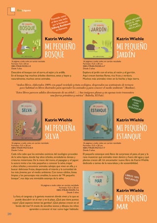 20
EcoLóguez
MI PEQUEÑO
BOSQUE
“Ambos libros, elaborados 100% con papel reciclado y tinta ecológica, desprenden un sentimiento de ternura
poco habitual en libros ilustrados para aprender los animales y para conocer el medio ambiente” (Boolino).
“Estos libros parecen salidos directamente de un árbol (…) Sus imágenes planas y sin apenas texto transmiten
una fuerza primitiva y onírica” (Babelia, El País).
Premiado como
el libro más bello
por la fundación
Stiftung Buchkunst
en Alemania.
IMPRESOS
CON
TINTASECOLóGICAS
LIBROS HECHOS
CON EL 100%
DE PAPEL
RECICLADO
Katrin Wiehle
Descubre el bosque con el zorro,el tejón y la ardilla.
En el bosque hay muchos árboles distintos, setas y bayas y,
naturalmente, muchos otros animales.
16 páginas a todo color, en cartón reciclado
Formato: 15,5 x 20 cm
ISBN: 978-84-942305-3-0
Desde 3 años
MI PEQUEÑO
Jardín
Katrin Wiehle
Explora el jardín con el erizo, el ratón y el gorrión.
Aquí crecen bonitas flores, rica fruta y verdura.
Muchos más animales viven en la hierba y bajo tierra.
16 páginas a todo color, en cartón reciclado
Formato: 15,5 x 20 cm
ISBN: 978-84-942305-4-7
Desde 3 años
MI PEQUEÑa
selva
Katrin Wiehle
Cada niño sabe que los animales exóticos del zoológico proceden
de la selva lejana, donde hay altos árboles, enredaderas densas y
criaturas misteriosas. De la mano del mono, el papagayo y el jaguar,
la autora invita a los más pequeños a conocer la selva, trepar
a altos árboles y encontrar animales salvajes que viven en ella, y a
buscar deliciosas frutas, despertando el interés y la curiosidad de
los más jóvenes por el medio ambiente. Con tonos cálidos, líneas
limpias y los personajes más amables, la autora de “Mi pequeño
bosque”, nos deja una inimitable estampa de la selva.
La foca, el cangrejo y la gaviota muestran dónde viven y lo que se
puede descubrir en el mar y en la playa. ¿Qué pez tiene puntos
rojos? ¿Qué aspecto tienen las gambas? ¿Qué plantas crecen en el
fondo del mar? A través de sencillos textos y dibujos, los niños
aprenden a conocer el mar como lugar habitado.
16 páginas a todo color, en cartón reciclado
Formato: 15,5 x 20 cm
ISBN: 978-84-942733-8-4
Desde 3 años
MI PEQUEÑO
estanque
Katrin Wiehle
El pequeño estanque está lleno de sorpresas: el pato, el pez y la
rana muestran qué animales viven dentro y fuera del agua y qué
plantas crecen allí. Un encantador nuevo libro de KatrinWiehle
dedicado a temas de la naturaleza y de sostenibilidad.
16 páginas a todo color, en cartón reciclado
Formato: 15,5 x 20 cm
ISBN: 978-84-942733-7-7
Desde 3 años
MI PEQUEÑO
mar
Katrin Wiehle
16 páginas a todo color, en cartón reciclado
Formato: 15,5 x 20 cm
ISBN: 978-84-944295-7-6
Desde 3 años
LIBROS 100%NATURALES
 