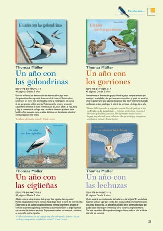 21
Un año con…
Un trino brillante,una demostración de destreza aérea,aquí están:
¡Las golondrinas han regresado de su cuartel de invierno!Veamos cómo
construyen un nuevo nido en el establo,cómo la hembra pone los huevos
de los que pronto saldrán las crías.Podemos verlas crecer y presenciar
sus primeros intentos de vuelo.Y entonces,un día,dicen adiós a la vieja granja
y llega el comienzo de un largo viaje a través de desiertos y sabanas hasta
Sudáfrica.Por supuesto,no es un adiós definitivo:un día volverán volando al
norte para pasar otro verano.
“Un álbum informativo redondo” (Canal Lector).
Normalmente se divierten en grupo,riñendo a gritos,siempre ansiosos por
investigar a su alrededor –los gorriones son como niños–,¡y quizá por eso a los
niños les gustan tanto esos pájaros descarados! Este álbum bellamente ilustrado
nos lleva en un tour guiado por la vida de los gorriones a lo largo de un año.
“Thomas Müller nos vuelve a sorprender con este libro, al igual que lo hizo
con Un año con las golondrinas (...) Volvemos a reiterarnos, como en el
libro de las golondrinas, que es un libro informativo preciso, con un
lenguaje muy adecuado para los lectores a los que se dirige y muy ameno;
en definitiva, redondo” (Canal Lector).
Un año con
las golondrinas
Thomas Müller
Un año con
los gorriones
Thomas Müller
¿Quién crotora sobre el tejado de la granja? ¡Las cigüeñas han regresado!
Pronto,tres polluelos mirarán curiosos hacia abajo desde el borde del enorme nido.
Observamos a los padres buscando alimentos,vivimos los primeros ensayos de
vuelo de las jóvenes cigüeñas y,finalmente,las acompañamos en su largo viaje hacia
sus cuarteles de invierno en África.En primavera,vuelven con nosotros y comienza
un nuevo año con las cigüeñas.
“Un libro informativo con un lenguaje muy adecuado para los lectores a los que
se dirige y muy ameno, en definitiva, redondo” (Canal Lector).
¿Quién vuela de noche alrededor de la alta torre de la iglesia? Es una lechuza
buscando un buen lugar para anidar.Bien oculta,cuidará amorosamente junto
a su pareja de sus crías.Los pequeños polluelos serán alimentados hasta que
puedan cazar ratones por sí mismos y salir a buscar su propio territorio.
Con este maravilloso álbum podremos seguir durante todo un año la vida de
esta bella ave nocturna.
Un año con
las cigüeñas
Thomas Müller
Un año con
las lechuzas
Thomas Müller
ISBN: 978-84-944295-1-4
40 páginas. Desde 5 años
ISBN: 978-84-944295-0-7
40 páginas. Desde 5 años
ISBN: 978-84-944295-8-3
40 páginas. Desde 5 años
ISBN: 978-84-945653-1-1
40 páginas. Desde 5 años
 