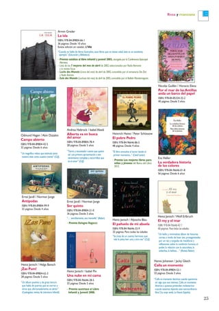 Rosa y manzana
Armin Greder
La isla
ISBN: 978-84-89804-66-1
36 páginas. Desde 10 años
Existe edición en catalán: L’illa
“Cuando se habla de libros ilustrados,esos libros que no tienen edad,éste es un excelente
ejemplo” (Educación y Biblioteca).
– Premio católico al libro infantil y juvenil 2003, otorgado por la Conferencia Episcopal
Alemana.
– Lista de los 7 mejores del mes de abril de 2002,seleccionados por Radio Alemania
y la revista Focus.
– Luchs des Monats (Lince del mes) de abril de 2002,concedido por el semanario Die Zeit
y Radio Bremen.
– Eule des Monats (Lechuza del mes) de abril de 2002,concedido por el Bulletin Monatsmagazin.
Nicolás Guillén / Horacio Elena
Por el mar de las Antillas
anda un barco del papel
ISBN: 978-84-85334-32-2
40 páginas. Desde 5 años
Andrea Hebrock / Isabel Abedi
Alberta va en busca
del amor
ISBN: 978-84-89804-78-4
28 páginas. Desde 5 años
“Tierno y encantador cuento que quiere
ser una primera aproximación a ese
sentimiento complejo y escurridizo que
es el amor” (CLIJ).
Heinrich Heine / Peter Schössow
El pobre Pedro
ISBN: 978-84-96646-86-5
48 páginas. Desde 4 años
“El libro envuelve al lector desde el
primer momento...” (Canal Lector).
– Premio Los mejores libros para
niños y jóvenes del Banco del Libro
2015.
Eva Heller
La verdadera historia
de los colores
ISBN: 978-84-96646-01-8
56 páginas. Desde 6 años
Odmund Hagen / Akin Düzakin
Campo abierto
ISBN: 978-84-89804-42-5
32 páginas. Desde 6 años
“Un magnífico relato que estimula tanto
nuestra vista como nuestra mente” (CLIJ).
Heinz Janisch / Aljoscha Blau
El pañuelo de mi abuela
ISBN: 978-84-96646-33-9
32 páginas. Para todas las edades
“Se trata de un cuento hermoso que
vale la pena leer una y otra vez” (CLIJ).
Ernst Jandl / Norman Junge
Ser quinto
ISBN: 978-84-89804-21-0
36 páginas. Desde 3 años
“… sencillamente,una maravilla” (Babar).
– Premio Bologna Ragazzi.
Ernst Jandl / Norman Junge
Antípodas
ISBN: 978-84-89804-99-9
32 páginas. Desde 4 años
Heinz Janisch / Helga Bansch
¡Zas Pum!
ISBN: 978-84-89804-62-3
28 páginas. Desde 5 años
“Un álbum positivo y de grata lectura
que habla de puertas que se cierran y
otras que,afortunadamente,se abren”
(Cuatrogatos,revista de Literatura Infantil).
Heinz Janisch /Wolf Erlbruch
El rey y el mar
ISBN: 978-84-96646-42-1
48 páginas.Para todas las edades
“Un bello y minimalista álbum de historias
cortas,a modo de koan zen,protagonizadas
por un rey y cargadas de metáforas y
reflexiones sobre la condición humana,el
poder,la relación con la naturaleza,la
soberbia,la belleza…” (Revista Babar).
25
Heinz Janisch / Isabel Pin
Una nube en mi cama
ISBN: 978-84-96646-28-5
32 páginas. Desde 5 años
– Premio austriaco al Libro
Infantil y Juvenil 2008.
Hanna Johansen / Jacky Gleich
Calla un momento
ISBN: 978-84-89804-53-1
32 páginas. Desde 3 años
“Calla un momento decimos cuando queremos
oír algo que nos interesa.Calla un momento
diremos a quienes pretendan molestarnos
cuando estemos leyendo este extraordinario
libro”(La oreja verde,La Nueva España).
 