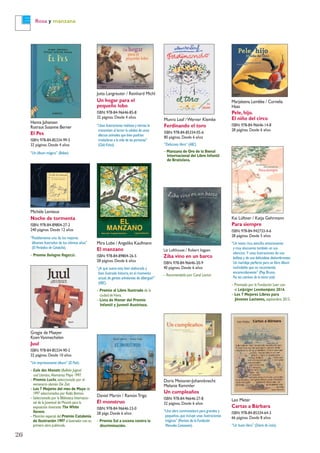 Rosa y manzana
Hanna Johansen
Rotraut Susanne Berner
El Pes
ISBN: 978-84-85334-99-5
32 páginas. Desde 4 años
“Un álbum mágico” (Babar).
Jutta Langreuter / Reinhard Michl
Un hogar para el
pequeño lobo
ISBN: 978-84-96646-85-8
32 páginas. Desde 4 años
“Unas ilustraciones realistas y tiernas le
transmiten al lector la calidez de unos
afectos animales que bien podrían
trasladarse a la vida de las personas”
(Club Kirico).
Marjaleena Lembke / Cornelia
Haas
Pele, hijo.
El niño del circo
ISBN: 978-84-96646-14-8
28 páginas. Desde 6 años
Munro Leaf /Werner Klemke
Ferdinando el toro
ISBN: 978-84-85334-05-6
80 páginas. Desde 6 años
“Delicioso libro” (ABC).
– Manzana de Oro de la Bienal
Internacional del Libro Infantil
de Bratislava.
Mira Lobe / Angelika Kaufmann
El manzano
ISBN: 978-84-89804-26-5
28 páginas. Desde 6 años
“¿A qué suena esta bien elaborada y
bien ilustrada historia,en el momento
actual,de gentes anhelantes de albergue?”
(ABC).
– Premio al Libro Ilustrado de la
ciudad deViena.
– Lista de Honor del Premio
Infantil y Juvenil Austriaco.
Kai Lüftner / Katja Gehrmann
Para siempre
ISBN: 978-84-942733-4-6
28 páginas. Desde 5 años
“Un texto rico,sencillo,emocionante
y muy elocuente también en sus
silencios. Y unas ilustraciones de una
belleza y de una delicadeza deslumbrantes.
Un maridaje perfecto para un libro álbum
inolvidable que os recomiendo
encarecidamente” (Pep Bruno,
Por los caminos de la tierra oral).
– Premiado por la Fundación Leer con
el Leipziger Lesekompass 2014.
– Los 7 Mejores Libros para
Jóvenes Lectores, septiembre 2013.
Liz Lofthouse / Robert Ingpen
Ziba vino en un barco
ISBN: 978-84-96646-20-9
40 páginas. Desde 6 años
– Recomendado por Canal Lector.
Gregie de Maeyer
KoenVanmechelen
Juul
ISBN: 978-84-85334-90-2
32 páginas. Desde 10 años
“Un impresionante álbum” (El País).
– Eule des Monats (Bulletin Jugend
und Literatur,Alemania) Mayo 1997.
– Premio Luchs,seleccionado por el
semanario alemán Die Zeit.
– Los 7 Mejores del mes de Mayo de
1997 seleccionados por Radio Bremen.
– Seleccionado por la Biblioteca Internacio-
nal de la Juventud de Múnich para la
exposición itinerante The White
Ravens.
– Mención especial del Premio Catalonia
de Ilustración 1997 al ilustrador con su
primera obra publicada.
Daniel Martín / RamónTrigo
El monstruo
ISBN: 978-84-96646-23-0
28 págs. Desde 6 años
– Premio Sal a escena contra la
discriminación.
Doris Meissner-Johannknecht
Melanie Kemmler
Un cumpleaños
ISBN: 978-84-96646-27-8
32 páginas. Desde 6 años
“Una obra conmovedora para grandes y
pequeños,que incluye unas ilustraciones
mágicas” (Revista de la Fundación
Menudos Corazones).
Leo Meter
Cartas a Bárbara
ISBN: 978-84-85334-64-3
66 páginas. Desde 8 años
“Un buen libro” (Diario de León).
Michèle Lemieux
Noche de tormenta
ISBN: 978-84-89804-27-2
240 páginas. Desde 12 años
“Posiblemente uno de los mejores
álbumes ilustrados de los últimos años”
(El Periódico de Cataluña).
– Premio Bologna Ragazzi.
26
 
