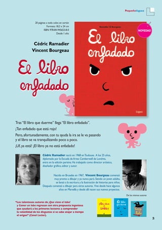 3
Pequeñológuez
20 páginas a todo color, en cartón
Formato: 18,3 x 24 cm
ISBN: 978-84-945653-8-0
Desde 1 año
NOVEDAD
Cédric Ramadier
Vincent Bourgeau
Tras“El libro que duerme” llega“El libro enfadado”.
¡Tan enfadado que está rojo!
Pero,afortunadamente,con tu ayuda la ira se le va pasando
y el libro se va tranquilizando poco a poco.
¡Uf,ya está! ¡El libro ya no está enfadado!
“Los talentosos autores de ¡Que viene el lobo!
y Comer un lobo regresan con otra propuesta ingeniosa
que ayudará a los primeros lectores a comprender
la volatilidad de los disgustos si se sabe atajar a tiempo
el origen” (Canal Lector).
Cédric Ramadier nació en 1968 enToulouse. A los 25 años,
diplomado por la Escuela deArtes Camberwell de Londres,
entra en la edición parisina.Ha trabajado como director artístico,
diseñador gráfico,editor y autor.
Nacido en Bruselas en 1967, Vincent Bourgeau comenzó
muy pronto a dibujar y ya nunca paró.Siendo un joven adulto,
se lanzó a la escritura y la ilustración de historias para niños.
Después comenzó a dibujar para otros autores. Vive desde hace algunos
años en Marsella y desde allí nacen sus nuevos proyectos.
De los mismos autores
 