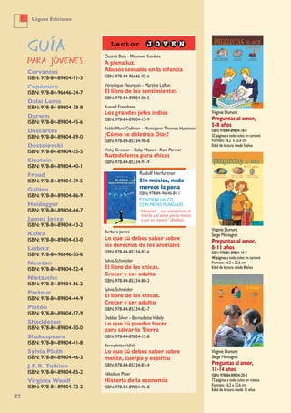 Virginie Dumont
Serge Montagnat
Preguntas al amor,
8-11 años
ISBN:978-84-89804-19-7
48 páginas a todo color,en cartoné
Formato:16,2 x 22,6 cm
Edad de lectura:desde 8 años
Virginie Dumont
Serge Montagnat
Preguntas al amor,
11-14 años
ISBN:978-84-89804-20-3
72 páginas a todo color,en rústica
Formato:16,2 x 22,6 cm
Edad de lectura:desde 11 años
Virginie Dumont
Preguntas al amor,
5-8 años
ISBN:978-84-89804-18-0
32 páginas a todo color,en cartoné
Formato:16,2 x 22,6 cm
Edad de lectura:desde 5 años
Ouainé Bain - Maureen Sanders
A plena luz.
Abusos sexuales en la infancia
ISBN: 978-84-96646-05-6
Véronique Fleurquin - Martine Laffon
El libro de los sentimientos
ISBN: 978-84-89804-00-5
Russell Freedman
Los grandes jefes indios
ISBN: 978-84-89804-15-9
Rabbi Marc Gellman - MonsignorThomas Hartman
¿Cómo se deletrea Dios?
ISBN: 978-84-85334-98-8
Vicky Grosser - Gaby Mason - Rani Parmar
Autodefensa para chicas
ISBN: 978-84-85334-91-9
Barbara James
Lo que tú debes saber sobre
los derechos de los animales
ISBN: 978-84-85334-92-6
Sylvia Schneider
El libro de las chicas.
Crecer y ser adulta
ISBN: 978-84-85334-80-3
Sylvia Schneider
El libro de los chicos.
Crecer y ser adulto
ISBN: 978-84-85334-82-7
Debbie Silver - BernadetteVallely
Lo que tú puedes hacer
para salvar la Tierra
ISBN: 978-84-89804-12-8
BernadetteVallely
Lo que tú debes saber sobre
mente, cuerpo y espíritu
ISBN: 978-84-85334-83-4
Nikolaus Piper
Historia de la economía
ISBN: 978-84-89804-96-8
Cervantes
ISBN: 978-84-89804-91-3
Copérnico
ISBN: 978-84-96646-24-7
Dalai Lama
ISBN: 978-84-89804-38-8
Darwin
ISBN: 978-84-89804-45-6
Descartes
ISBN: 978-84-89804-89-0
Dostoievski
ISBN: 978-84-89804-55-5
Einstein
ISBN: 978-84-89804-40-1
Freud
ISBN: 978-84-89804-39-5
Galileo
ISBN: 978-84-89804-86-9
Heidegger
ISBN: 978-84-89804-64-7
James Joyce
ISBN: 978-84-89804-43-2
Kafka
ISBN: 978-84-89804-63-0
Leibniz
ISBN: 978-84-96646-50-6
Newton
ISBN: 978-84-89804-52-4
Nietzsche
ISBN: 978-84-89804-56-2
Pasteur
ISBN: 978-84-89804-44-9
Platón
ISBN: 978-84-89804-57-9
Shackleton
ISBN: 978-84-89804-50-0
Shakespeare
ISBN: 978-84-89804-41-8
Sylvia Plath
ISBN: 978-84-89804-46-3
J.R.R. Tolkien
ISBN: 978-84-89804-85-2
Virginia Woolf
ISBN: 978-84-89804-72-2
Rudolf Herfurtner
Sin música, nada
merece la pena
ISBN: 978-84-96646-84-1
CONTIENE UN CD
CON PIEzAS MUSICALES
“Historias… que aumentarán el
interés y el amor por la música
y por su historia” (Boolino).
32
Lóguez Ediciones
 