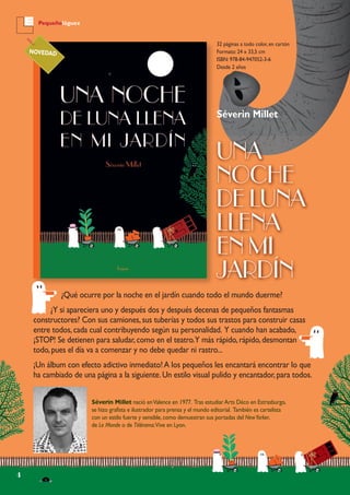 4
Pequeñológuez
32 páginas a todo color, en cartón
Formato: 24 x 33,5 cm
ISBN: 978-84-947052-3-6
Desde 2 años
Séverin Millet
UNA
NOCHE
DE LUNA
LLENA
EN MI
JARDÍN
Séverin Millet nació enValence en 1977. Tras estudiarArts Déco en Estrasburgo,
se hizo grafista e ilustrador para prensa y el mundo editorial. También es cartelista
con un estilo fuerte y sensible,como demuestran sus portadas del NewYorker,
de Le Monde o de Télérama.Vive en Lyon.
NOVEDAD
¿Qué ocurre por la noche en el jardín cuando todo el mundo duerme?
¿Y si apareciera uno y después dos y después decenas de pequeños fantasmas
constructores? Con sus camiones,sus tuberías y todos sus trastos para construir casas
entre todos,cada cual contribuyendo según su personalidad. Y cuando han acabado,
¡STOP! Se detienen para saludar,como en el teatro.Y más rápido,rápido,desmontan
todo,pues el día va a comenzar y no debe quedar ni rastro...
¡Un álbum con efecto adictivo inmediato!A los pequeños les encantará encontrar lo que
ha cambiado de una página a la siguiente.Un estilo visual pulido y encantador,para todos.
 