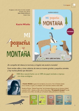 5
EcoLóguez
NOVEDAD
16 páginas a todo color, en cartón reciclado
Formato: 15,5 x 20 cm
ISBN: 978-84-947052-0-5
Desde 3 años
KatrinWiehle
¡En compañía del rebeco,la marmota y el águila real,escala la montaña!
Entre verdes valles y cimas cubiertas de nieve se mueven grandes y pequeños animales
y hay muchas plantas que descubrir.
100% libro natural,hecho con el 100% de papel reciclado e impreso
con tintas ecológicas.
A Katrin Wiehle le gusta el té,los lápices y los zorros. Vive en Estados Unidos
con su marido y su gato y ha trabajado como ilustradora freelance desde 2009.
Recibió el Premio “Talented Young Artist” de laAcademiaAlemana para la Literatura Infantil
y Juvenil en 2011. Además,su libro sobre la Naturaleza, “Mi pequeño bosque” ha sido
premiado como el libro más bello por la Fundación Stiftung Buchkunst enAlemania.
En la misma serie:
©FrankWiehle
 