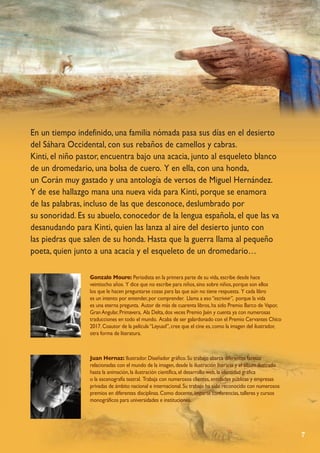 7
Gonzalo Moure: Periodista en la primera parte de su vida,escribe desde hace
veintiocho años. Y dice que no escribe para niños,sino sobre niños,porque son ellos
los que le hacen preguntarse cosas para las que aún no tiene respuesta. Y cada libro
es un intento por entender,por comprender. Llama a eso“escrivivir”, porque la vida
es una eterna pregunta. Autor de más de cuarenta libros,ha sido Premio Barco de Vapor,
GranAngular,Primavera, Ala Delta,dos veces Premio Jaén y cuenta ya con numerosas
traducciones en todo el mundo. Acaba de ser galardonado con el Premio Cervantes Chico
2017.Coautor de la película“Leyuad”,cree que el cine es,como la imagen del ilustrador,
otra forma de literatura.
Juan Hernaz: Ilustrador.Diseñador gráfico.Su trabajo abarca diferentes facetas
relacionadas con el mundo de la imagen,desde la ilustración literaria y el álbum ilustrado
hasta la animación,la ilustración científica,el desarrollo web,la identidad gráfica
o la escenografía teatral. Trabaja con numerosos clientes,entidades públicas y empresas
privadas de ámbito nacional e internacional.Su trabajo ha sido reconocido con numerosos
premios en diferentes disciplinas.Como docente,imparte conferencias,talleres y cursos
monográficos para universidades e instituciones.
En un tiempo indefinido, una familia nómada pasa sus días en el desierto
del Sáhara Occidental, con sus rebaños de camellos y cabras.
Kinti, el niño pastor, encuentra bajo una acacia, junto al esqueleto blanco
de un dromedario, una bolsa de cuero. Y en ella, con una honda,
un Corán muy gastado y una antología de versos de Miguel Hernández.
Y de ese hallazgo mana una nueva vida para Kinti, porque se enamora
de las palabras, incluso de las que desconoce, deslumbrado por
su sonoridad. Es su abuelo, conocedor de la lengua española, el que las va
desanudando para Kinti, quien las lanza al aire del desierto junto con
las piedras que salen de su honda. Hasta que la guerra llama al pequeño
poeta, quien junto a una acacia y el esqueleto de un dromedario…
 