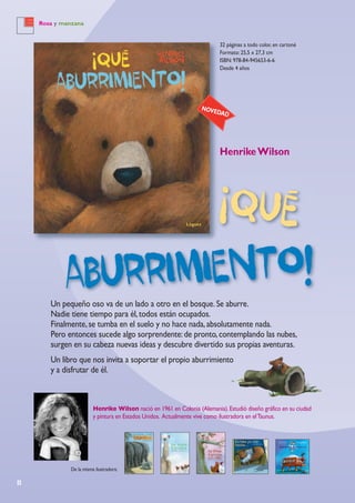 8
Rosa y manzana
32 páginas a todo color, en cartoné
Formato: 25,5 x 27,3 cm
ISBN: 978-84-945653-6-6
Desde 4 años
HenrikeWilson
Henrike Wilson nació en 1961 en Colonia (Alemania).Estudió diseño gráfico en su ciudad
y pintura en Estados Unidos. Actualmente vive como ilustradora en elTaunus.
NOVEDAD
Un pequeño oso va de un lado a otro en el bosque.Se aburre.
Nadie tiene tiempo para él,todos están ocupados.
Finalmente,se tumba en el suelo y no hace nada,absolutamente nada.
Pero entonces sucede algo sorprendente:de pronto,contemplando las nubes,
surgen en su cabeza nuevas ideas y descubre divertido sus propias aventuras.
Un libro que nos invita a soportar el propio aburrimiento
y a disfrutar de él.
De la misma ilustradora:
 