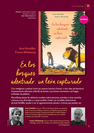 9
Rosa y manzana
48 páginas a todo color, en cartoné
Formato: 17 x 24,5 cm
ISBN: 978-84-945653-9-7
Desde 8 años
NOVEDAD
Axel Scheffler
FrantzWittkamp
Con inteligente y poética ironía,los autores acercan al lector a otra clase de literatura:
el pensamiento abstracto (infantil) de breves,muy breves momentos,cual fuegos
artificiales de palabras.
Maravillosas piezas de sabiduría mundana sobre personas,animales y otras extrañas
criaturas,muy divertidas y a veces también tristes.Las increíbles ilustraciones
deAxel Scheffler ayudan a ver lo juguetonamente astutas e irónicas que pueden ser.
Axel Scheffler nació en 1957 en Hamburgo.Desde muy pequeño
sintió el amor por el dibujo y la pintura y enseguida supo que quería
dedicarse al arte.Estudió ComunicaciónVisual en la BathAcademy
of Art en Corsham,Inglaterra.En la actualidad vive con su familia
y trabaja como ilustrador en Londres.
©ThomasDuffé
Frantz Wittkamp nació en 1943,estudió EducaciónArtística
y Biología y ahora vive y trabaja como diseñador gráfico freelance
en Lüdingshausen.
En los
bosques
adentrado, un león capturado ©Privathonorarfrei
 