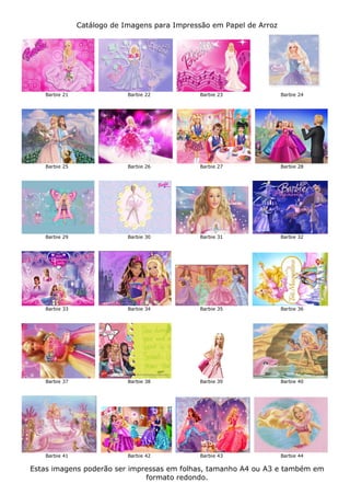 Catálogo de Imagens para Impressão em Papel de Arroz




   Barbie 21                Barbie 22         Barbie 23               Barbie 24




   Barbie 25                Barbie 26         Barbie 27               Barbie 28




   Barbie 29                Barbie 30         Barbie 31               Barbie 32




   Barbie 33                Barbie 34         Barbie 35               Barbie 36




   Barbie 37                Barbie 38         Barbie 39               Barbie 40




   Barbie 41                Barbie 42         Barbie 43               Barbie 44

Estas imagens poderão ser impressas em folhas, tamanho A4 ou A3 e também em
                              formato redondo.
 