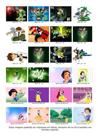 Bem 10 – 31          Bem 10 – 32       Bem 10 – 33          Bem 10 – 34




   Bem 10 – 35          Bem 10 – 36       Bem 10 – 37          Bem 10 – 38




   Bem 10 – 39          Bem 10 – 40       Bem 10 – 41          Bem 10 – 42




   Bem 10 – 43          Bem 10 – 44       Branca de Neve 01    Branca de Neve 02




 Branca de Neve 03   Branca de Neve 04    Branca de Neve 05   Branca de Neve 06




 Branca de Neve 07   Branca de Neve 08    Branca de Neve 09   Branca de Neve 10

Estas imagens poderão ser impressas em folhas, tamanho A4 ou A3 e também em
                              formato redondo.
 