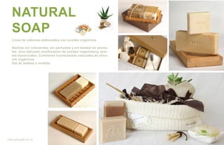 NATURAL
   SOAP
   Línea de Jabones elaborados con aceites orgánicos

   Hechos sin colorantes, sin perfumes y sin testear en anima-
   les. Una delicada combinacón de aceites vegentalesy acei-
   tes escenciales. Contienen humectantes naturales de oliva-
   res orgánicos
   Set de belleza a medida




www.greengift.com.ar
 