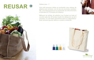 Sabías que....?

REUSAR                 Una sola persona utiliza en promedio seis bolsas de
                       plástico por semana, con el uso de una bolsa reutiliza-
                       ble, una sola persona en su promedio de vida ahorraría
                       al planeta 22.176 bolsas de plástico

                       Millones de bolsas de plástico son tiradas en todo el
                       mundo cada día. El tiempo medio de utilización es de 5
                       minutos, la cual toma quinientos años en degradarse.
                       Esto provoca graves daños a nuestro ambiente




www.greengift.com.ar
 