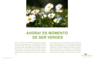 AHORA! ES MOMENTO
                                         DE SER VERDES
                       Hoy en día los consumidores buscan produc-       que culmina con el incremento de los benefi-
                       tos que satisfagan sus necesidades llevando      cios empresariales y en una imágen sólida de
                       más allá este concepto asociándolo con un        marca comprometida con el cuidado del medio
                       consumo más responsable. Los regalos Green       mabiente. Creamos valores asociados al desa-
                       Gift ayudan a construir este concepto, que es    rrollo sostenible, el reciclaje, la reutilización,
                       camino para el reconocimiento de los clientes,   logrando así un mayor impacto en el mensaje,
                       empleados, proveedores y el entorno en gene-     minimizando el impacto en el medio ambiente.
                       ral

www.greengift.com.ar
 