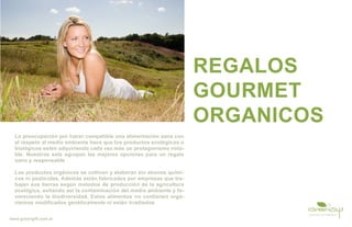 REGALOS
                                                                      GOURMET
                                                                      ORGANICOS
  La preocupación por hacer compatible una alimentación sana con
  el respeto al medio ambiente hace que los productos ecológicos o
  biológicos estén adquiriendo cada vez más un protagonismo nota-
  ble. Nuestros sets agrupan las mejores opciones para un regalo
  sano y responsable

  Los productos orgánicos se cultivan y elaboran sin abonos quími-
  cos ni pesticidas. Además están fabricados por empresas que tra-
  bajan sus tierras según metodos de producción de la agricultura
  ecológica, evitando así la contaminación del medio ambiente y fa-
  voreciendo la biodiversidad. Estos alimentos no contienen orga-
  nismos modificados genéticamente ni están irradiados


www.greengift.com.ar
 