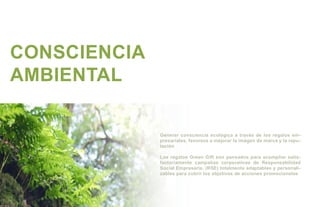 CONSCIENCIA
AMBIENTAL

              Generar consciencia ecológica a través de los regalos em-
              presariales, favorece a mejorar la imágen de marca y la repu-
              tación

              Los regalos Green Gift son pensados para acompñar satis-
              factoriamente campañas corporativas de Responsabilidad
              Social Empresaria, (RSE) totalmente adaptables y personali-
              zables para cubrir los objetivos de acciones promocionales
 