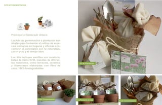 KITS DE CONCIENTZACION




       Promover el Sembrado Urbano

       Los kits de germimación o plantación son
       ideales para formentar el cultivo de espe-
       cies culinarias en hogares y oficinas e in-
       centivar el conectarse con la naturaleza,
       con el ocio y el tiempo libre

       Los kits incluyen semillas con recetario,
       bolsa de tierra fértil, macetas de diferen-
       tes materiales, como terracota, cerámica             Kit de Plantación
       y biomacetas elaboradas con fibra de
       coco, 100% biodegradables




                              kit de Concientización   Kit dePlantación en caja
                                                                                  kit de Concientización
 