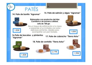 Elaborados con productos del Mar
Cantábrico de primera calidad.
Lata de 100 grs
Da un toque de sofisticación a tu mesa
y sorprende a tus invitados con estos
deliciosos entrantes. Ideales para
acompañar con pan tostado.
10
14. Pate de bonito “Agromar”
15. Pate de salmón y algas “Agromar”
16.Pate de bacalao y pimientos
‘’Agromar’’
17. Pate de cabracho ‘’Tierra Astur’’
18. Pate de centollo ‘’Tierra Astur’’
1,85€
2,19€
1,99€
PATÉS
1,85€
1,85€
 