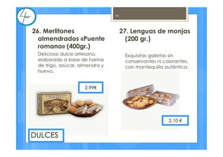 27. Lenguas de monjas
(200 gr.)
Exquisitas galletas sin
conservantes ni colorantes,
con mantequilla auténtica.
2,10 €
14
26. Merlitones
almendrados «Puente
romano» (400gr.)
Delicioso dulce artesano,
elaborado a base de harina
de trigo, azúcar, almendra y
huevo.
DULCES
2,99€
 