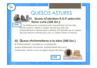 01. Queso «Cabrales» D.O.P.selección
Tielve cuña (350 Grs.)
Se elabora en su producción mayoritaria con las tres
leches (vaca, cabra y oveja), siendo por ello, de
extraordinaria y destacable calidad. El Cabrales es un queso
azul de textura mantecosa con un sabor fuerte e intenso.
02. Queso «Peñamellera» a la sidra (300 Grs.)
El "Peñamellera" a la sidra es un pequeño
queso elaborado con leche pasteurizada de vaca,
madurado, tierno y con un ligero toque de sidra.
5,99€
QUESOS ASTURES
3,90€
3
 