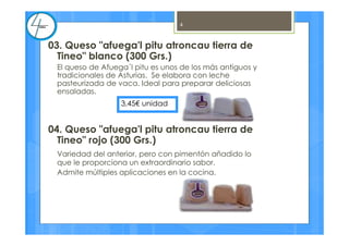 03. Queso "afuega'l pitu atroncau tierra de
Tineo" blanco (300 Grs.)
El queso de Afuega´l pitu es unos de los más antiguos y
tradicionales de Asturias. Se elabora con leche
pasteurizada de vaca. Ideal para preparar deliciosas
ensaladas.
04. Queso "afuega'l pitu atroncau tierra de
Tineo" rojo (300 Grs.)
Variedad del anterior, pero con pimentón añadido lo
que le proporciona un extraordinario sabor.
Admite múltiples aplicaciones en la cocina.
3,45€ unidad
4
 