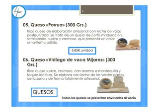 05. Queso «Porrua» (300 Grs.)
Rico queso de elaboración artesanal con leche de vaca
pasteurizada. Se trata de un queso de corta maduración,
semiblando, suave y cremoso, que presenta un color
amarillento pálido.
06. Queso «Vidiago de vaca Mijares» (300
Grs.)
Rico queso suave, cremoso, con aromas a mantequilla y
toques lácticos, Se elabora con leche de los verdes pastos
de la zona y de forma totalmente artesanal.
3,85€ unidad
QUESOS
5
Todos los quesos se presentan envasados al vacío
 