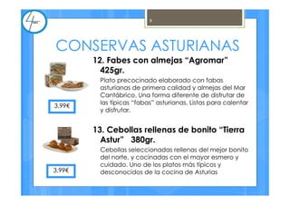 CONSERVAS ASTURIANAS
12. Fabes con almejas “Agromar”
425gr.
Plato precocinado elaborado con fabas
asturianas de primera calidad y almejas del Mar
Cantábrico. Una forma diferente de disfrutar de
las típicas “fabas” asturianas. Listas para calentar
y disfrutar.
13. Cebollas rellenas de bonito “Tierra
Astur” 380gr.
Cebollas seleccionadas rellenas del mejor bonito
del norte, y cocinadas con el mayor esmero y
cuidado. Uno de los platos más típicos y
desconocidos de la cocina de Asturias
3,99€
3,99€
9
 