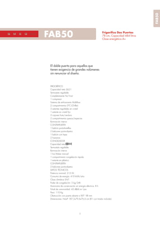 8
FAB5050’s style
Frigoríﬁco Dos Puertas
78 cm, Capacidad 484 litros
Clase energética A+
El doble puerta para aquellos que
tienen exigencia de grandes volúmenes
sin renunciar al diseño.
FRIGORÍFICO
Capacidad neta 362 l
Termostato regulable
Completamente No Frost
1 compresor
Sistema de enfriamiento Multiﬂow
2 compartimentos 0°C (Chiller)
3 estantes regulables en cristal
1 estante en cristal ﬁjo
2 cajones fruta/verdura
2 compartimentos quesos/especias
Iluminación interior
CONTRAPUERTA
1 balcón porta-botellas
2 balcones porta-objetos
1 balcón con tapa
2 hueveras
CONGELADOR
Capacidad neta 107 l
Termostato regulable
Iluminación interior
1 Ice Maker manual
1 compartimento congelación rápida
1 estante en plástico
CONTRAPUERTA
2 balcones porta-objetos
DATOS TÉCNICOS
Potencia nominal: 212 W
Consumo de energía: 419 kWh/año
Clase climática SN-T
Poder de congelación: 5 kg/24h
Autonomía de conservación sin energía eléctrica: 8 h
Nivel de rumorosidad: 43 dB(A) re 1pw
Peso: 110 Kg
Obstrucción con puerta abierta a 90°: 98 mm
Dimensiones: HxLxP 187,5x79,6x76,6 cm (81 con tirador incluído)
FAB50
 