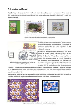 A Amêndoa no Mundo
A amêndoa provém da amendoeira, da família das rosáceas. Esta árvore adapta-se aos climas temperados, predominante nos países mediterrâneos, Irão, Afeganistão, Austrália e USA (Califórnia), o maior produtor do mercado.

Alguns selos emitidos mundialmente sobre a amendoeira

Em 2004, de acordo com os dados da FAO, a produção
mundial de amêndoa estimava-se em 1,7 milhões de
toneladas, distribuídas por uma superfície de 1,8
milhões de hectares.
A produção reparte-se essencialmente por três continentes, a América (45%), a Europa (23%) e a Ásia
(21%). Os Estados Unidos são o maior produtor do
mundo, com um volume anual de 765 mil toneladas, o
que representa aproximadamente 44% da produção
Carimbo comemorativo alusivo ao Festival da
Amêndoa de Capay Valley

mundial. A Europa é responsável por 403 mil toneladas,
ou seja, 23% da produção mundial, destacando-se a

Espanha e a Itália com representatividades de 13% e 6%, respetivamente. Na Ásia, a produção em 2004
foi de 364 mil toneladas, sendo os maiores produtores a Síria e o Irão, com pesos na produção mundial de,
respetivamente 8 e 5 %.
A evolução da produção de amêndoa na Europa, nas últimas dez campanhas, de acordo com os dados da
Eurostat, tem sido de regressão, de forma mais acentuada nas últimas cinco campanhas.

Alguns selos emitidos mundialmente com a flor de amendoeira

 