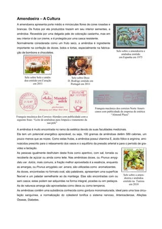 Amendoeira – A Cultura
A amendoeira apresenta porte médio e minúsculas flores de cores rosadas e
brancas. Os frutos por ela produzidos trazem em seu interior sementes, a
amêndoa. Revestida por uma delgada pele de coloração castanha, mas em
seu interior é de cor creme, e é protegida por uma casca resistente.
Normalmente considerada como um fruto seco, a amêndoa é ingrediente
importante na confeção de doces, bolos e tortas, especialmente na fabricaSelo sobre a amendoeira e
amêndoa emitido
em Espanha em 1975

ção de bombons e chocolates.

Selo sobre bolo e amêndoa emitido em Curação
em 2011

Selo sobre Doce
D. Rodrigo emitido em
Portugal em 2011

Franquia mecânica dos Correios Alemães com publicidade com a
seguinte frase: “Leite de amêndoas para limpeza e tratamento da
sua pele”

Franquia mecânica dos correios Norte Americanos com publicidade da empresa de estética
“Almond Plaza”

A amêndoa é muito encontrada no ramo da estética devido ás suas faculdades medicinais.
Ela tem um potencial energético apreciável, ou seja, 100 gramas de amêndoas detêm 589 calorias, um
pouco menos que as nozes. Como estas frutas, a amêndoa possui vitamina E, ácido fólico e arginina, aminoácidos prescrito para o relaxamento dos vasos e o equilíbrio da pressão arterial e para o período de gravidez e lactação.
As pessoas igualmente desfrutam desta fruta como aperitivo, com sal, torrada ou
recoberta de açúcar ou ainda como leite. Nas amêndoas doces, ou Prunus amygdalu var. dulcis, mais comuns, a fração melhor aproveitada é a essência, enquanto
as amargas, ou Prunus amygdalu var. amara, são utilizadas como aromatizantes.
As doces, encontradas no formato oval, são palatáveis, apresentam uma superfície
flexível e um paladar semelhante ao da manteiga. Elas são encontradas com ou
sem casca; estas podem ser adquiridas na forma integral, picadas ou em pedaços.
As de natureza amarga são aproveitadas como óleos ou como temperos.

Selo sobre a amendoeira e amêndoa
emitido na Tunísia
em 2010

As amêndoas contêm uma substância conhecida como gordura monoinsaturada, ideal para uma boa circulação sanguínea, a normalização do colesterol tonifica o sistema nervoso, Arteriosclerose, Afeções
Ósseas, Diabetes.

 
