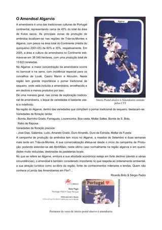 O Amendoal Algarvio
A amendoeira é uma das tradicionais culturas de Portugal
continental, representando cerca de 45% do total da área
de frutos secos. As principais zonas de produção de
amêndoa localizam-se nas regiões de Trás-os-Montes e
Algarve, com pesos na área total do Continente (média do
quinquénio 2001-05) de 60% e 35%, respetivamente. Em
2005, a área a cultura da amendoeira no Continente estimava-se em 38 049 hectares, com uma produção total de
13 823 toneladas.
No Algarve, a maior concentração da amendoeira ocorre
no barrocal e na serra, com incidência especial para os
concelhos de Loulé, Castro Marim e Alcoutim. Nesta
região tem grande importância o pomar tradicional de
sequeiro, onde está incluída a amendoeira, envelhecido e
em declínio e menos produtivo por isso.
De uma maneira geral, nas zonas de exploração tradicional de amendoeira, o leque de variedades é bastante vasto e indefinido.

Inteiro Postal alusivo à Amendoeira emitido
pelos CTT

Na região do Algarve, dentro das variedades que compõem o pomar tradicional de sequeiro, destacam-se:
Variedades de floração tardia:
- Bonita, Barrinho Grado, Ferragudo, Lourencinha, Boa casta, Mollar Salles, Bonita de S. Brás,
Rabo de Raposa.
Variedades de floração precoce:
- José Dias, Galamba, Ludo, Amarelo Grado, Duro Amarelo, Duro da Estrada, Mollar da Fuseta
A campanha de produção da amêndoa tem início no Algarve, a meados de Setembro e duas semanas
mais tarde em Trás-os-Montes. A sua comercialização efetua-se desde o início da campanha de Produção, podendo estender-se até Abril/Maio; neste último caso normalmente na região algarvia e em quantidades muito reduzidas, destinadas às pastelarias locais.
No que se refere ao Algarve, embora a sua atividade económica esteja em forte declínio (devido a várias
circunstâncias), o amendoal é também considerado importante no que respeita ao ordenamento ambiental,
a sua atração turística como ex-libris da região, fonte de conhecimentos milenares e lendas. Quem não
conhece a Lenda das Amendoeiras em Flor?...
Ricardo Brito & Sérgio Pedro

Pormenor do verso de inteiro postal alusivo à amendoeira

 