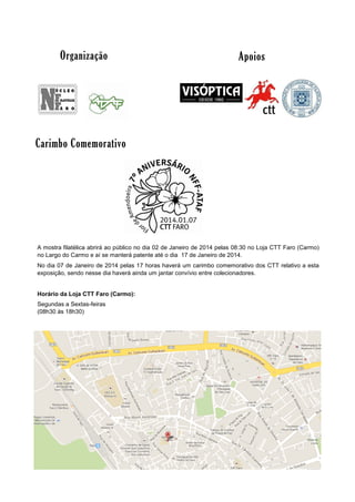 Organização

Apoios

Carimbo Comemorativo

A mostra filatélica abrirá ao público no dia 02 de Janeiro de 2014 pelas 08:30 no Loja CTT Faro (Carmo)
no Largo do Carmo e aí se manterá patente até o dia 17 de Janeiro de 2014.
No dia 07 de Janeiro de 2014 pelas 17 horas haverá um carimbo comemorativo dos CTT relativo a esta
exposição, sendo nesse dia haverá ainda um jantar convívio entre colecionadores.
Horário da Loja CTT Faro (Carmo):
Segundas a Sextas-feiras
(08h30 às 18h30)

 