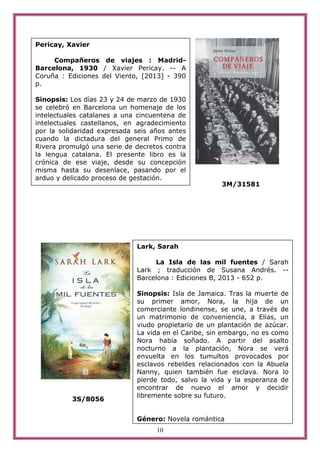 10
3M/31581
3S/8056
Pericay, Xavier
Compañeros de viajes : Madrid-
Barcelona, 1930 / Xavier Pericay. -- A
Coruña : Ediciones del Viento, [2013] - 390
p.
Sinopsis: Los días 23 y 24 de marzo de 1930
se celebró en Barcelona un homenaje de los
intelectuales catalanes a una cincuentena de
intelectuales castellanos, en agradecimiento
por la solidaridad expresada seis años antes
cuando la dictadura del general Primo de
Rivera promulgó una serie de decretos contra
la lengua catalana. El presente libro es la
crónica de ese viaje, desde su concepción
misma hasta su desenlace, pasando por el
arduo y delicado proceso de gestación.
Lark, Sarah
La Isla de las mil fuentes / Sarah
Lark ; traducción de Susana Andrés. --
Barcelona : Ediciones B, 2013 - 652 p.
Sinopsis: Isla de Jamaica. Tras la muerte de
su primer amor, Nora, la hija de un
comerciante londinense, se une, a través de
un matrimonio de conveniencia, a Elias, un
viudo propietario de un plantación de azúcar.
La vida en el Caribe, sin embargo, no es como
Nora había soñado. A partir del asalto
nocturno a la plantación, Nora se verá
envuelta en los tumultos provocados por
esclavos rebeldes relacionados con la Abuela
Nanny, quien también fue esclava. Nora lo
pierde todo, salvo la vida y la esperanza de
encontrar de nuevo el amor y decidir
libremente sobre su futuro.
Género: Novela romántica
 