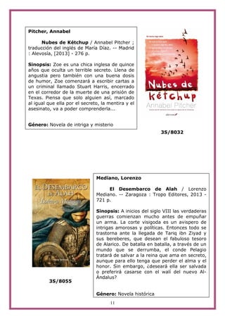 11
3S/8032
3S/8055
Pitcher, Annabel
Nubes de Kétchup / Annabel Pitcher ;
traducción del inglés de María Díaz. -- Madrid
: Alevosía, [2013] - 276 p.
Sinopsis: Zoe es una chica inglesa de quince
años que oculta un terrible secreto. Llena de
angustia pero también con una buena dosis
de humor, Zoe comenzará a escribir cartas a
un criminal llamado Stuart Harris, encerrado
en el corredor de la muerte de una prisión de
Texas. Piensa que solo alguien así, marcado
al igual que ella por el secreto, la mentira y el
asesinato, va a poder comprenderla...
Género: Novela de intriga y misterio
Mediano, Lorenzo
El Desembarco de Alah / Lorenzo
Mediano. -- Zaragoza : Tropo Editores, 2013 -
721 p.
Sinopsis: A inicios del siglo VIII las verdaderas
guerras comienzan mucho antes de empuñar
un arma. La corte visigoda es un avispero de
intrigas amorosas y políticas. Entonces todo se
trastorna ante la llegada de Tariq ibn Ziyad y
sus bereberes, que desean el fabuloso tesoro
de Alarico. De batalla en batalla, a través de un
mundo que se derrumba, el conde Pelagio
tratará de salvar a la reina que ama en secreto,
aunque para ello tenga que perder el alma y el
honor. Sin embargo, ¿deseará ella ser salvada
o preferirá casarse con el walí del nuevo Al-
Ándalus?
Género: Novela histórica
 