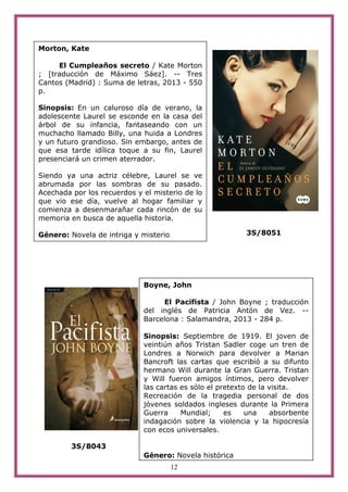12
3S/8051
3S/8043
Morton, Kate
El Cumpleaños secreto / Kate Morton
; [traducción de Máximo Sáez]. -- Tres
Cantos (Madrid) : Suma de letras, 2013 - 550
p.
Sinopsis: En un caluroso día de verano, la
adolescente Laurel se esconde en la casa del
árbol de su infancia, fantaseando con un
muchacho llamado Billy, una huida a Londres
y un futuro grandioso. Sin embargo, antes de
que esa tarde idílica toque a su fin, Laurel
presenciará un crimen aterrador.
Siendo ya una actriz célebre, Laurel se ve
abrumada por las sombras de su pasado.
Acechada por los recuerdos y el misterio de lo
que vio ese día, vuelve al hogar familiar y
comienza a desenmarañar cada rincón de su
memoria en busca de aquella historia.
Género: Novela de intriga y misterio
Boyne, John
El Pacifista / John Boyne ; traducción
del inglés de Patricia Antón de Vez. --
Barcelona : Salamandra, 2013 - 284 p.
Sinopsis: Septiembre de 1919. El joven de
veintiún años Tristan Sadler coge un tren de
Londres a Norwich para devolver a Marian
Bancroft las cartas que escribió a su difunto
hermano Will durante la Gran Guerra. Tristan
y Will fueron amigos íntimos, pero devolver
las cartas es sólo el pretexto de la visita.
Recreación de la tragedia personal de dos
jóvenes soldados ingleses durante la Primera
Guerra Mundial; es una absorbente
indagación sobre la violencia y la hipocresía
con ecos universales.
Género: Novela histórica
 