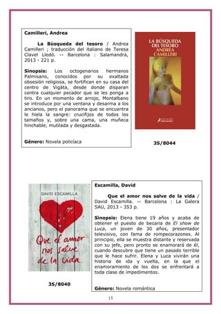13
3S/8044
3S/8040
Camilleri, Andrea
La Búsqueda del tesoro / Andrea
Camilleri ; traducción del italiano de Teresa
Clavel Lledó. -- Barcelona : Salamandra,
2013 - 221 p.
Sinopsis: Los octogenarios hermanos
Palmisano, conocidos por su exaltada
obsesión religiosa, se fortifican en su casa del
centro de Vigàta, desde donde disparan
contra cualquier pecador que se les ponga a
tiro. En un momento de arrojo, Montalbano
se introduce por una ventana y desarma a los
ancianos, pero el panorama que se encuentra
le hiela la sangre: crucifijos de todos los
tamaños y, sobre una cama, una muñeca
hinchable, mutilada y desgastada.
Género: Novela policíaca
Escamilla, David
Que el amor nos salve de la vida /
David Escamilla. -- Barcelona : La Galera
SAU, 2013 - 353 p.
Sinopsis: Elena tiene 19 años y acaba de
obtener el puesto de becaria de El show de
Luca, un joven de 30 años, presentador
televisivo, con fama de rompecorazones. Al
principio, ella se muestra distante y reservada
con su jefe, pero pronto se enamorará de él,
cuando descubre que tiene un pasado terrible
que le hace sufrir. Elena y Luca vivirán una
historia de ida y vuelta, en la que el
enamoramiento de los dos se enfrentará a
toda clase de impedimentos.
Género: Novela romántica
 