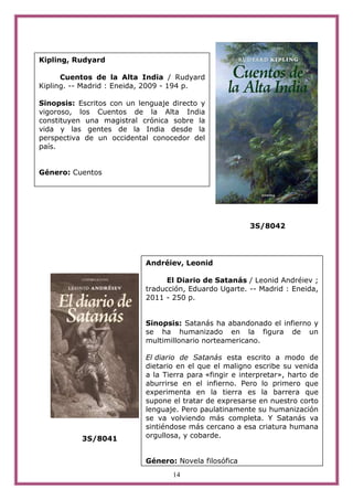 14
3S/8042
3S/8041
Kipling, Rudyard
Cuentos de la Alta India / Rudyard
Kipling. -- Madrid : Eneida, 2009 - 194 p.
Sinopsis: Escritos con un lenguaje directo y
vigoroso, los Cuentos de la Alta India
constituyen una magistral crónica sobre la
vida y las gentes de la India desde la
perspectiva de un occidental conocedor del
país.
Género: Cuentos
Andréiev, Leonid
El Diario de Satanás / Leonid Andréiev ;
traducción, Eduardo Ugarte. -- Madrid : Eneida,
2011 - 250 p.
Sinopsis: Satanás ha abandonado el infierno y
se ha humanizado en la figura de un
multimillonario norteamericano.
El diario de Satanás esta escrito a modo de
dietario en el que el maligno escribe su venida
a la Tierra para «fingir e interpretar», harto de
aburrirse en el infierno. Pero lo primero que
experimenta en la tierra es la barrera que
supone el tratar de expresarse en nuestro corto
lenguaje. Pero paulatinamente su humanización
se va volviendo más completa. Y Satanás va
sintiéndose más cercano a esa criatura humana
orgullosa, y cobarde.
Género: Novela filosófica
 