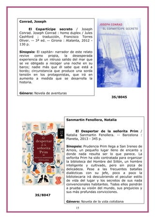 15
3S/8045
3S/8047
Conrad, Joseph
El Copartícipe secreto / Joseph
Conrad. Joseph Conrad : homo duplex / Jules
Cashford ; traducción, Francisco Torres
Oliver. -- 3ª ed. -- Girona : Atalanta, 2012 -
130 p.
Sinopsis: El capitán- narrador de este relato
revive como propia, la desesperada
experiencia de un intruso salido del mar que
se ve obligado a recoger una noche en su
barco; nadie más que él sabe que está a
bordo; circunstancia que produce una sorda
tensión en los protagonistas, que irá en
aumento a medida que se desarrolla la
historia.
Género: Novela de aventuras
Sanmartin Fenollera, Natalia
El Despertar de la señorita Prim /
Natalia Sanmartin Fenollera. -- Barcelona :
Planeta, 2013 - 345 p.
Sinopsis: Prudencia Prim llega a San Ireneo de
Arnois, un pequeño lugar lleno de encanto y
donde nada resulta ser lo que parece. La
señorita Prim ha sido contratada para organizar
la biblioteca del Hombre del Sillón, un hombre
inteligente y cultivado, pero sin pizca de
delicadeza. Pese a las frecuentes batallas
dialécticas con su jefe, poco a poco la
bibliotecaria irá descubriendo el peculiar estilo
de vida del lugar y los secretos de sus nada
convencionales habitantes. Todos ellos pondrán
a prueba su visión del mundo, sus prejuicios y
sus más profundas convicciones.
Género: Novela de la vida cotidiana
 