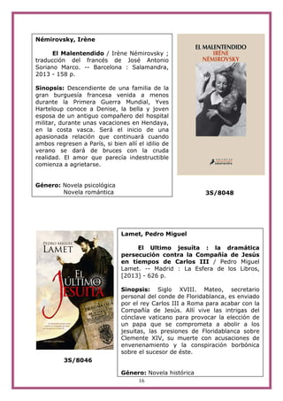 16
3S/8048
3S/8046
Némirovsky, Irène
El Malentendido / Irène Némirovsky ;
traducción del francés de José Antonio
Soriano Marco. -- Barcelona : Salamandra,
2013 - 158 p.
Sinopsis: Descendiente de una familia de la
gran burguesía francesa venida a menos
durante la Primera Guerra Mundial, Yves
Harteloup conoce a Denise, la bella y joven
esposa de un antiguo compañero del hospital
militar, durante unas vacaciones en Hendaya,
en la costa vasca. Será el inicio de una
apasionada relación que continuará cuando
ambos regresen a París, si bien allí el idilio de
verano se dará de bruces con la cruda
realidad. El amor que parecía indestructible
comienza a agrietarse.
Género: Novela psicológica
Novela romántica
Lamet, Pedro Miguel
El Ultimo jesuíta : la dramática
persecución contra la Compañía de Jesús
en tiempos de Carlos III / Pedro Miguel
Lamet. -- Madrid : La Esfera de los Libros,
[2013] - 626 p.
Sinopsis: Siglo XVIII. Mateo, secretario
personal del conde de Floridablanca, es enviado
por el rey Carlos III a Roma para acabar con la
Compañía de Jesús. Allí vive las intrigas del
cónclave vaticano para provocar la elección de
un papa que se comprometa a abolir a los
jesuitas, las presiones de Floridablanca sobre
Clemente XIV, su muerte con acusaciones de
envenenamiento y la conspiración borbónica
sobre el sucesor de éste.
Género: Novela histórica
 