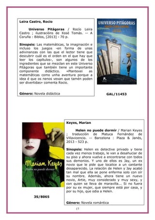 17
GAL/11453
3S/8065
Leira Castro, Rocio
Universo Pitágoras / Rocío Leira
Castro ; ilustracións de Xosé Tomás. -- A
Coruña : Biblos, [2013] - 70 p.
Sinopsis: Las matemáticas, la imaginación e
incluso los juegos -en forma de unas
adivinanzas con las que el lector tiene que
descubrir cuál es el orden en el que hay que
leer los capítulos-, son algunos de los
ingredientes que se mezclan en este Universo
Pitágoras que también tiene un importante
componente didáctico. «Plantexei as
matemáticas como unha aventura porque a
idea é que os nenos vexan que tamén poden
ser divertidas» comenta Rocio.
Género: Novela didáctica
Keyes, Marian
Helen no puede dormir / Marian Keyes
; traducción de Matuca Fernández de
Villavicencio. -- Barcelona : Plaza & Janés,
2013 - 523 p.
Sinopsis: Helen es detective privado y tiene
cada vez menos trabajo, le van a desahuciar de
su piso y ahora vuelve a encontrarse con todos
sus demonios. Y uno de ellos es Jay, un ex
novio que le pide que localice a un cantante
desaparecido. La relación de Helen y Jay acabó
tan mal que ella se pone enferma solo con oír
su nombre. Además, ahora tiene un nuevo
novio, Artie, muy considerado y muy sexy, y
con quien se lleva de maravilla... Si no fuera
por su ex mujer, que siempre está por casa, y
por su hijo, que odia a Helen.
Género: Novela romántica
 