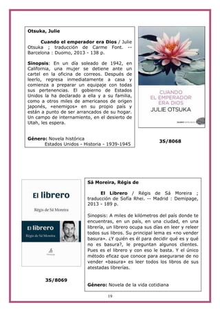 19
3S/8068
3S/8069
Otsuka, Julie
Cuando el emperador era Dios / Julie
Otsuka ; traducción de Carme Font. --
Barcelona : Duomo, 2013 - 138 p.
Sinopsis: En un día soleado de 1942, en
California, una mujer se detiene ante un
cartel en la oficina de correos. Después de
leerlo, regresa inmediatamente a casa y
comienza a preparar un equipaje con todas
sus pertenencias. El gobierno de Estados
Unidos la ha declarado a ella y a su familia,
como a otros miles de americanos de origen
japonés, «enemigos» en su propio país y
están a punto de ser arrancados de su hogar.
Un campo de internamiento, en el desierto de
Utah, les espera.
Género: Novela histórica
Estados Unidos - Historia - 1939-1945
Sá Moreira, Régis de
El Librero / Régis de Sá Moreira ;
traducción de Sofía Rhei. -- Madrid : Demipage,
2013 - 189 p.
Sinopsis: A miles de kilómetros del país donde te
encuentras, en un país, en una ciudad, en una
librería, un librero ocupa sus días en leer y releer
todos sus libros. Su principal lema es «no vender
basura». ¿Y quién es él para decidir qué es y qué
no es basura?, le preguntan algunos clientes.
Pues es el librero y con eso le basta. Y el único
método eficaz que conoce para asegurarse de no
vender «basura» es leer todos los libros de sus
atestadas librerías.
Género: Novela de la vida cotidiana
 
