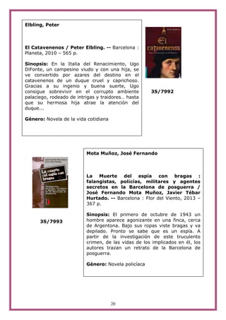 20
3S/7992
3S/7993
Mota Muñoz, José Fernando
La Muerte del espía con bragas :
falangistas, pol¡cías, militares y agentes
secretos en la Barcelona de posguerra /
José Fernando Mota Muñoz, Javier Tébar
Hurtado. -- Barcelona : Flor del Viento, 2013 –
367 p.
Sinopsis: El primero de octubre de 1943 un
hombre aparece agonizante en una finca, cerca
de Argentona. Bajo sus ropas viste bragas y va
depilado. Pronto se sabe que es un espía. A
partir de la investigación de este truculento
crimen, de las vidas de los implicados en él, los
autores trazan un retrato de la Barcelona de
posguerra.
Género: Novela policíaca
Elbling, Peter
El Catavenenos / Peter Elbling. -- Barcelona :
Planeta, 2010 – 565 p.
Sinopsis: En la Italia del Renacimiento, Ugo
DiFonte, un campesino viudo y con una hija, se
ve convertido por azares del destino en el
catavenenos de un duque cruel y caprichoso.
Gracias a su ingenio y buena suerte, Ugo
consigue sobrevivir en el corrupto ambiente
palaciego, rodeado de intrigas y traidores… hasta
que su hermosa hija atrae la atención del
duque...
Género: Novela de la vida cotidiana
 