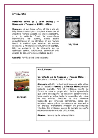 21
3S/7994
3S/7995
Irving, John
Personas como yo / John Irving ; --
Barcelona : Tusquets, 2013 – 476 p.
Sinopsis: A sus trece años, el día a día de
Billy Dean cambia por completo al conocer al
atractivo Richard Abbott, su futuro padrastro,
y a la señorita Frost, la maravillosa
bibliotecaria del pueblo, quien acaba
convirtiéndose en su cómplice en un mundo
hostil. A medida que avanzan los cursos
escolares, y mientras se convierte en escritor,
Billy se embarca en la búsqueda de su
identidad sexual. Entretanto, aumentan sus
deseos de conocer a su verdadero padre.
Género: Novela de la vida cotidiana
Maté, Ferenc
Un Viñedo en la Toscana / Ferenc Máté ; --
Barcelona : Planeta, 2011 – 439 p.
Sinopsis: ¿Quién no ha imaginado una vida idílica
en la Toscana? Ferenc y Candace Máté parecen
haberlo logrado. Pero el verdadero sueño de
Ferenc es crear su propio vino. Juntos aprenderán
que para conseguirlo se requiere perseverancia,
buen gusto y, sobre todo, la capacidad de reírse
de uno mismo. Después de una hilarante
búsqueda por sinuosas carreteras, estos dos
audaces neoyorquinos encuentran en Montalcino
un antiguo monasterio rodeado de potenciales
viñedos. Sin embargo, antes de cumplir su sueño
deberán superar muchas dificultades.
Género: Novela de la vida cotidiana
 