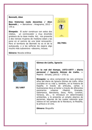 22
3S/7991
3Z/1687
Bennett, Alan
Dos historias nada decentes / Alan
Bennett ; -- Barcelona : Anagrama, 2013 –
155 p.
Sinopsis: El autor construye con estos dos
relatos, un conmovedor y muy divertido
grotesco de la clase media. Así, nos presenta
a dos rancias mujeres de mediana edad y las
pone en el camino de una total renovación.
Pero el territorio de Bennett no es el de la
autoayuda, y a las señoras les espera algo
mucho más subversivo –obsceno, incluso.
Género: Novela erótica
Gómez de Liaño, Ignacio
En la red del tiempo, 1972-1977 : diario
personal / Ignacio Gómez de Liaño. --
Madrid : Siruela, [2013] – 1751 p.
Sinopsis: La obra comprende los seis primeros
años del diario de Ignacio Gómez de Liaño. Años
cruciales en su vida y, también, en la historia de
España. A través de artículos, cartas e
ilustraciones lleva al lector a través de diferentes
escenarios urbanos –Madrid, Granada,
Salamanca, Barcelona, Ibiza, París, Londres,
Venecia, etc…, lo introduce en determinados
ambientes, y le presenta un amplio abanico de
personas, algunas de las cuales cobrarán gran
relieve en los campos de la literatura, la filosofía,
la pintura o el cine.
Género: Biografía
 